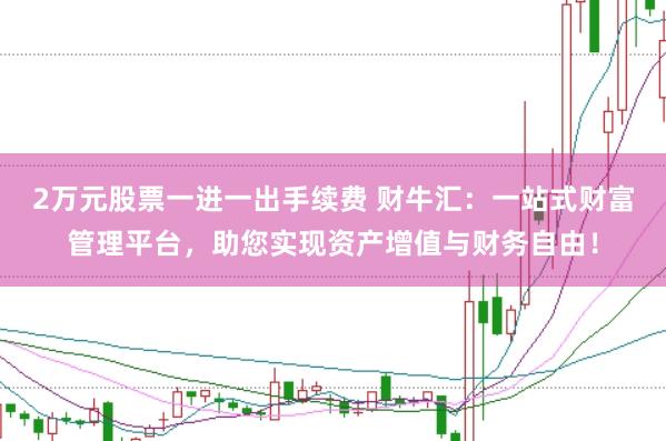 2万元股票一进一出手续费 财牛汇：一站式财富管理平台，助您实现资产增值与财务自由！