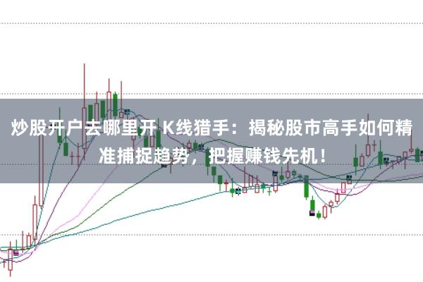 炒股开户去哪里开 K线猎手：揭秘股市高手如何精准捕捉趋势，把握赚钱先机！
