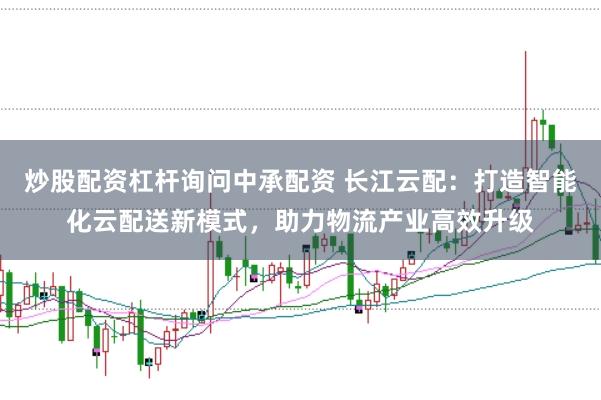 炒股配资杠杆询问中承配资 长江云配：打造智能化云配送新模式，助力物流产业高效升级