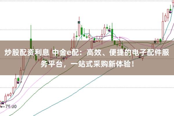 炒股配资利息 中金e配：高效、便捷的电子配件服务平台，一站式采购新体验！