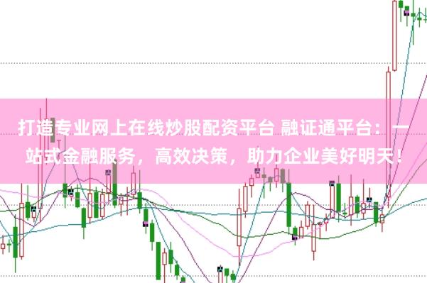 打造专业网上在线炒股配资平台 融证通平台：一站式金融服务，高效决策，助力企业美好明天！