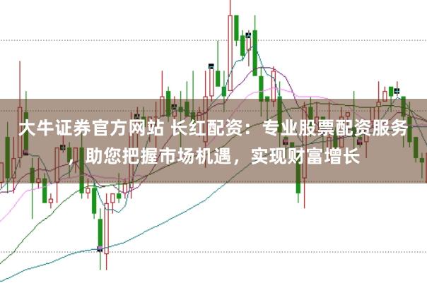 大牛证券官方网站 长红配资：专业股票配资服务，助您把握市场机遇，实现财富增长