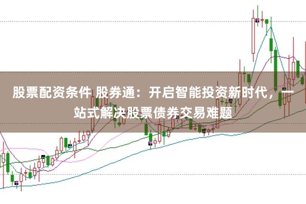 股票配资条件 股券通：开启智能投资新时代，一站式解决股票债券交易难题