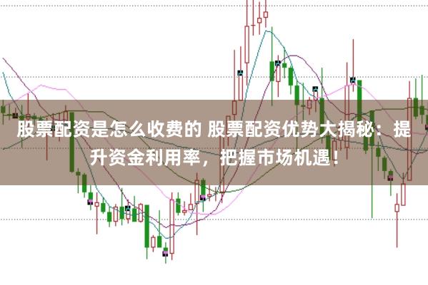 股票配资是怎么收费的 股票配资优势大揭秘：提升资金利用率，把握市场机遇！