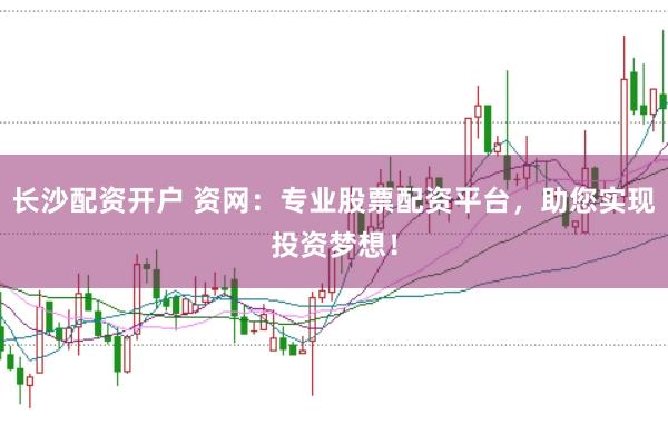 长沙配资开户 资网：专业股票配资平台，助您实现投资梦想！