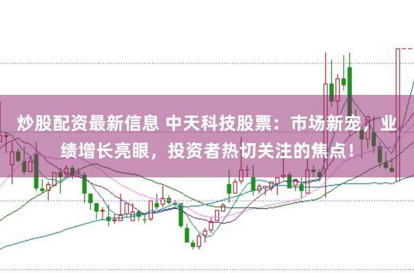 炒股配资最新信息 中天科技股票：市场新宠，业绩增长亮眼，投资者热切关注的焦点！