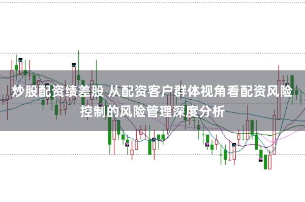 炒股配资绩差股 从配资客户群体视角看配资风险控制的风险管理深度分析