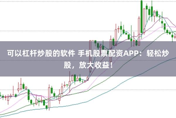 可以杠杆炒股的软件 手机股票配资APP：轻松炒股，放大收益！