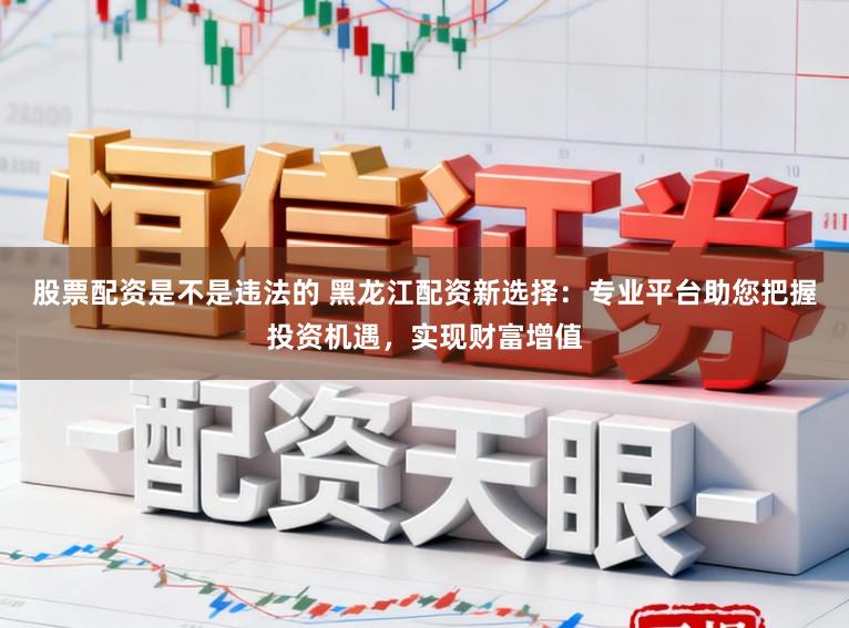 股票配资是不是违法的 黑龙江配资新选择：专业平台助您把握投资机遇，实现财富增值