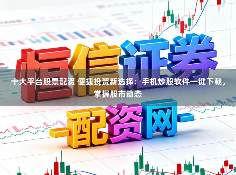 十大平台股票配资 便捷投资新选择：手机炒股软件一键下载，掌握股市动态